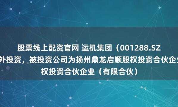 股票线上配资官网 运机集团（001288.SZ）新增一起对外投资，被投资公司为扬州鼎龙启顺股权投资合伙企业（有限合伙）