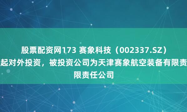 股票配资网173 赛象科技（002337.SZ）新增一起对外投资，被投资公司为天津赛象航空装备有限责任公司
