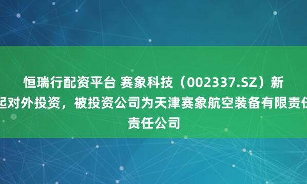 恒瑞行配资平台 赛象科技（002337.SZ）新增一起对外投资，被投资公司为天津赛象航空装备有限责任公司