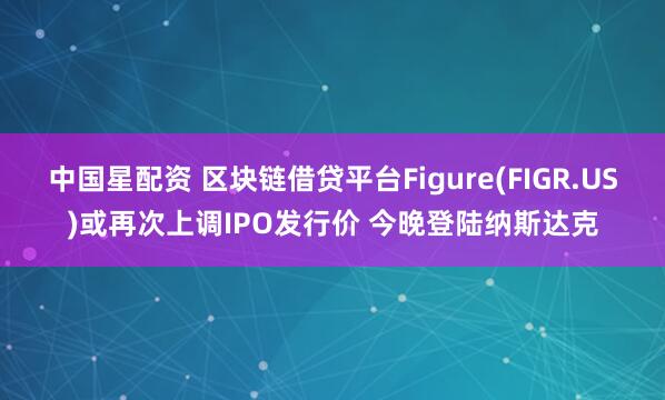 中国星配资 区块链借贷平台Figure(FIGR.US)或再次上调IPO发行价 今晚登陆纳斯达克