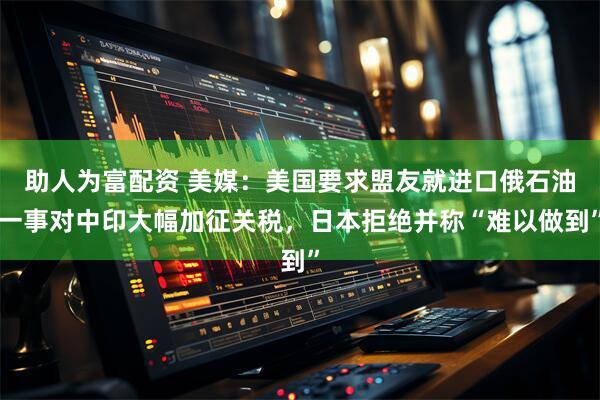 助人为富配资 美媒：美国要求盟友就进口俄石油一事对中印大幅加征关税，日本拒绝并称“难以做到”