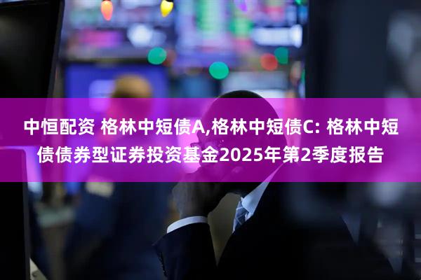 中恒配资 格林中短债A,格林中短债C: 格林中短债债券型证券投资基金2025年第2季度报告