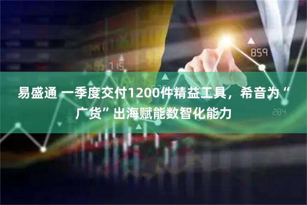 易盛通 一季度交付1200件精益工具，希音为“广货”出海赋能数智化能力
